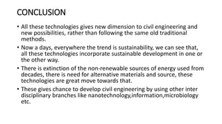 CONCLUSION
• All these technologies gives new dimension to civil engineering and
new possibilities, rather than following the same old traditional
methods.
• Now a days, everywhere the trend is sustainability, we can see that,
all these technologies incorporate sustainable development in one or
the other way.
• There is extinction of the non-renewable sources of energy used from
decades, there is need for alternative materials and source, these
technologies are great move towards that.
• These gives chance to develop civil engineering by using other inter
disciplinary branches like nanotechnology,information,microbiology
etc.
 