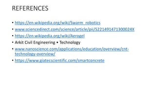 REFERENCES
• https://en.wikipedia.org/wiki/Swarm_robotics
• www.sciencedirect.com/science/article/pii/S221491471300024X
• https://en.wikipedia.org/wiki/Aerogel
• Arkit Civil Engineering • Technology
• www.nanoscience.com/applications/education/overview/cnt-
technology-overview/
• https://www.giatecscientific.com/smartconcrete
 
