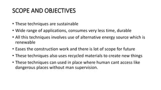 SCOPE AND OBJECTIVES
• These techniques are sustainable
• Wide range of applications, consumes very less time, durable
• All this techniques involves use of alternative energy source which is
renewable
• Eases the construction work and there is lot of scope for future
• These techniques also uses recycled materials to create new things
• These techniques can used in place where human cant access like
dangerous places without man supervision.
 