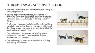 1. ROBOT SWARM CONSTRUCTION
• Termites can build large structures despite having no
central supervision
• Getting inspiration from these,researchers at
HARVARD university developed a swarm of drones
which can build structures by following an initial
design.
• 4 wheeled robots can build brick like walls by lifting
each brick and laying them in required position and
they have sensors to sense other robots ,so that they
wont collide with each other.
• This technology can be used in building space
stations on mars and in construction of deep
underwater gas pipelines
• This technology is been experimented in building
undulating brick towers
 