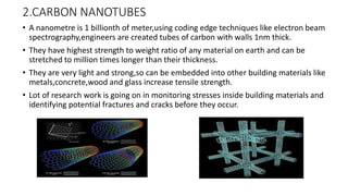 2.CARBON NANOTUBES
• A nanometre is 1 billionth of meter,using coding edge techniques like electron beam
spectrography,engineers are created tubes of carbon with walls 1nm thick.
• They have highest strength to weight ratio of any material on earth and can be
stretched to million times longer than their thickness.
• They are very light and strong,so can be embedded into other building materials like
metals,concrete,wood and glass increase tensile strength.
• Lot of research work is going on in monitoring stresses inside building materials and
identifying potential fractures and cracks before they occur.
 