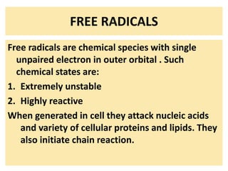 FREE RADICALS
Free radicals are chemical species with single
unpaired electron in outer orbital . Such
chemical states are:
1. Extremely unstable
2. Highly reactive
When generated in cell they attack nucleic acids
and variety of cellular proteins and lipids. They
also initiate chain reaction.
 