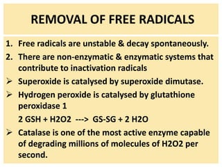REMOVAL OF FREE RADICALS
1. Free radicals are unstable & decay spontaneously.
2. There are non-enzymatic & enzymatic systems that
contribute to inactivation radicals
 Superoxide is catalysed by superoxide dimutase.
 Hydrogen peroxide is catalysed by glutathione
peroxidase 1
2 GSH + H2O2 ---> GS-SG + 2 H2O
 Catalase is one of the most active enzyme capable
of degrading millions of molecules of H2O2 per
second.
 