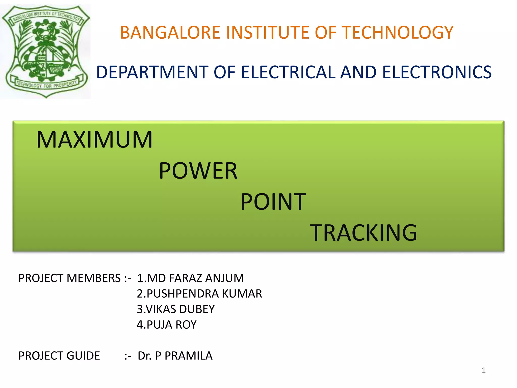 BANGALORE INSTITUTE OF TECHNOLOGY
DEPARTMENT OF ELECTRICAL AND ELECTRONICS
MAXIMUM
POWER
POINT
TRACKING
PROJECT MEMBERS :- 1.MD FARAZ ANJUM
2.PUSHPENDRA KUMAR
3.VIKAS DUBEY
4.PUJA ROY
PROJECT GUIDE :- Dr. P PRAMILA
1
 