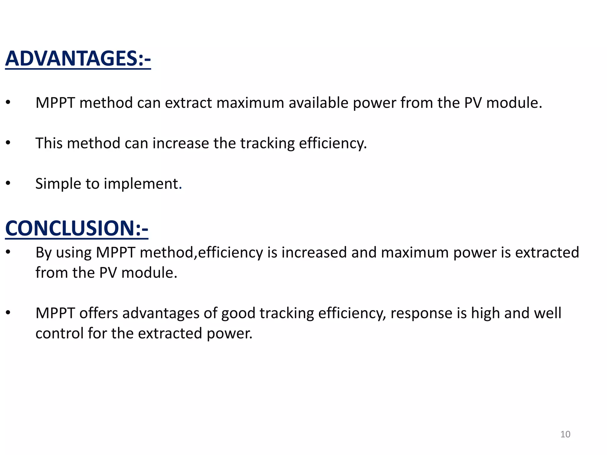 ADVANTAGES:-
• MPPT method can extract maximum available power from the PV module.
• This method can increase the tracking efficiency.
• Simple to implement.
CONCLUSION:-
• By using MPPT method,efficiency is increased and maximum power is extracted
from the PV module.
• MPPT offers advantages of good tracking efficiency, response is high and well
control for the extracted power.
10
 