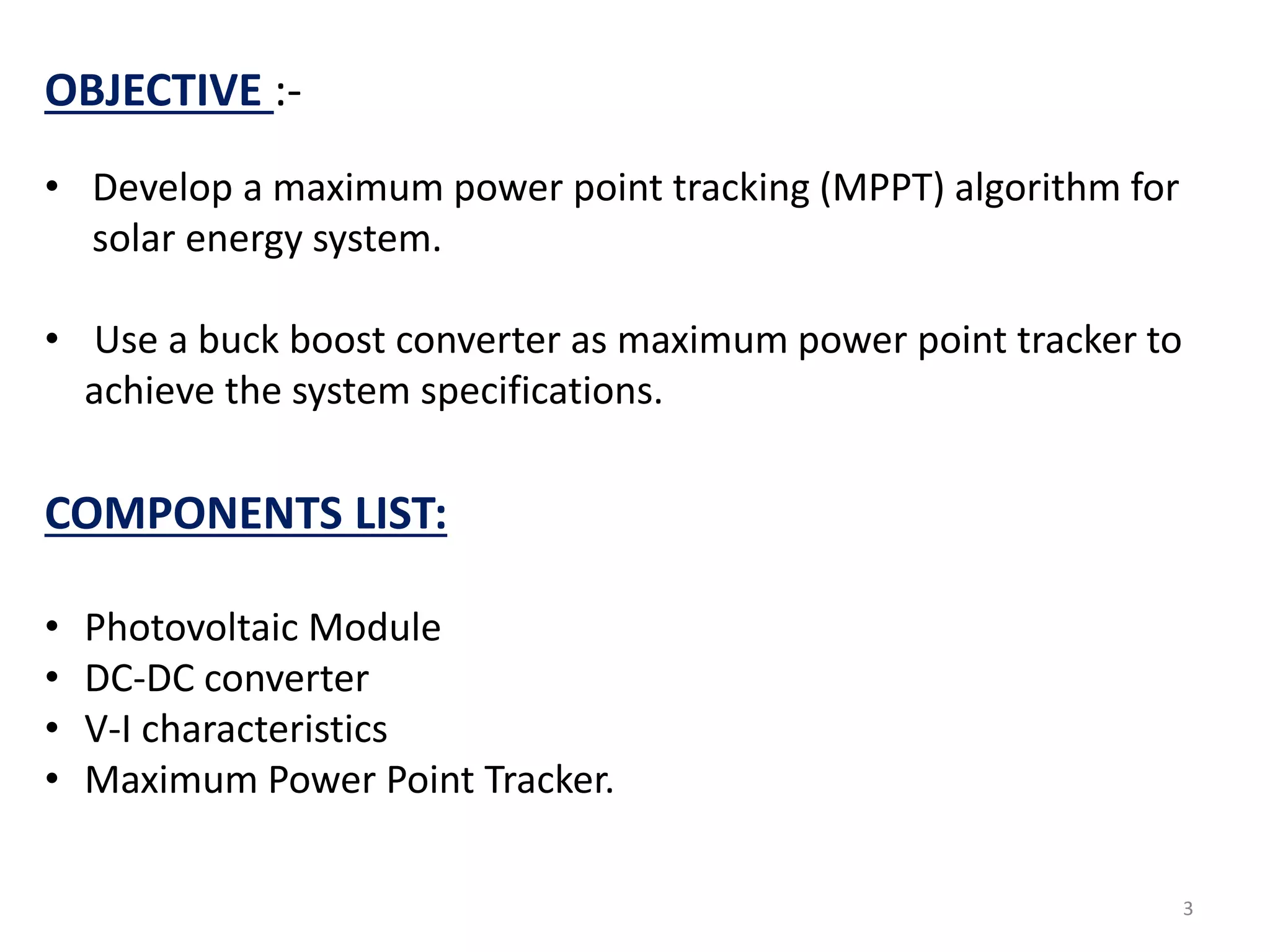 OBJECTIVE :-
• Develop a maximum power point tracking (MPPT) algorithm for
solar energy system.
• Use a buck boost converter as maximum power point tracker to
achieve the system specifications.
COMPONENTS LIST:
• Photovoltaic Module
• DC-DC converter
• V-I characteristics
• Maximum Power Point Tracker.
3
 