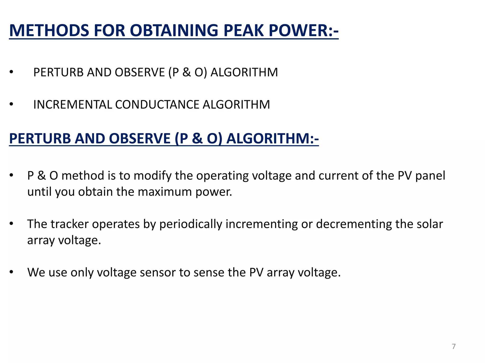 METHODS FOR OBTAINING PEAK POWER:-
• PERTURB AND OBSERVE (P & O) ALGORITHM
• INCREMENTAL CONDUCTANCE ALGORITHM
PERTURB AND OBSERVE (P & O) ALGORITHM:-
• P & O method is to modify the operating voltage and current of the PV panel
until you obtain the maximum power.
• The tracker operates by periodically incrementing or decrementing the solar
array voltage.
• We use only voltage sensor to sense the PV array voltage.
7
 