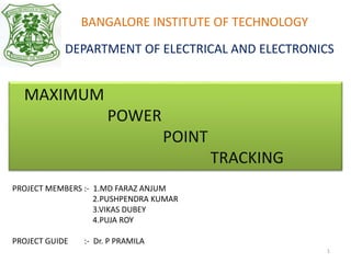 BANGALORE INSTITUTE OF TECHNOLOGY
DEPARTMENT OF ELECTRICAL AND ELECTRONICS
MAXIMUM
POWER
POINT
TRACKING
PROJECT MEMBERS :- 1.MD FARAZ ANJUM
2.PUSHPENDRA KUMAR
3.VIKAS DUBEY
4.PUJA ROY
PROJECT GUIDE :- Dr. P PRAMILA
1
 