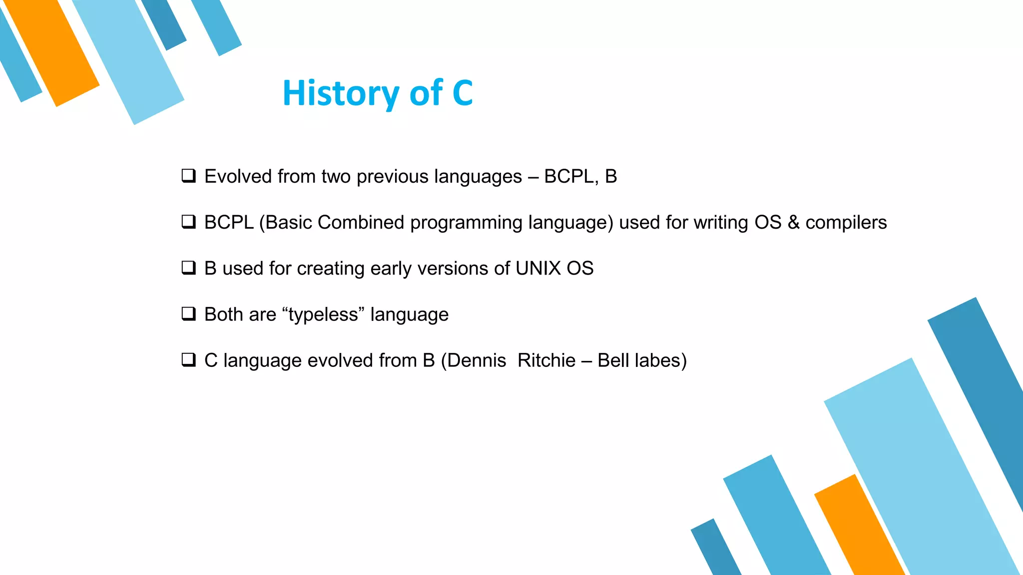 History of C
 Evolved from two previous languages – BCPL, B
 BCPL (Basic Combined programming language) used for writing OS & compilers
 B used for creating early versions of UNIX OS
 Both are “typeless” language
 C language evolved from B (Dennis Ritchie – Bell labes)
 