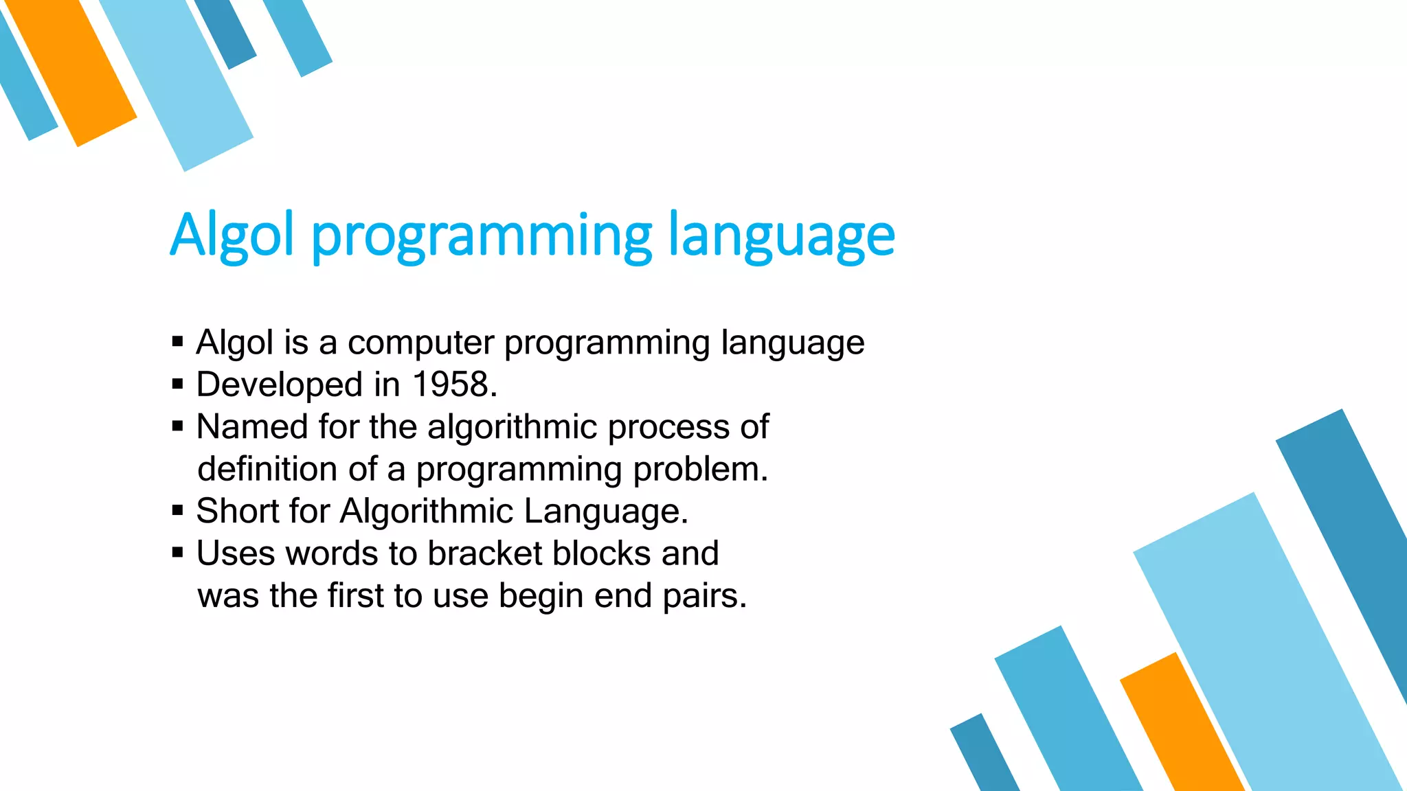 Algol programming language
 Algol is a computer programming language
 Developed in 1958.
 Named for the algorithmic process of
definition of a programming problem.
 Short for Algorithmic Language.
 Uses words to bracket blocks and
was the first to use begin end pairs.
 