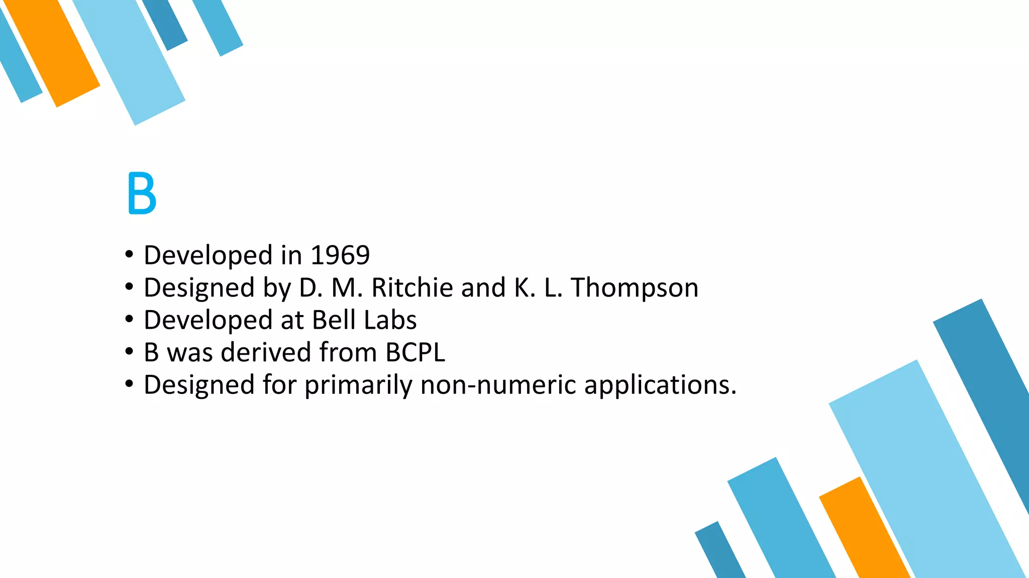 B
• Developed in 1969
• Designed by D. M. Ritchie and K. L. Thompson
• Developed at Bell Labs
• B was derived from BCPL
• Designed for primarily non-numeric applications.
 