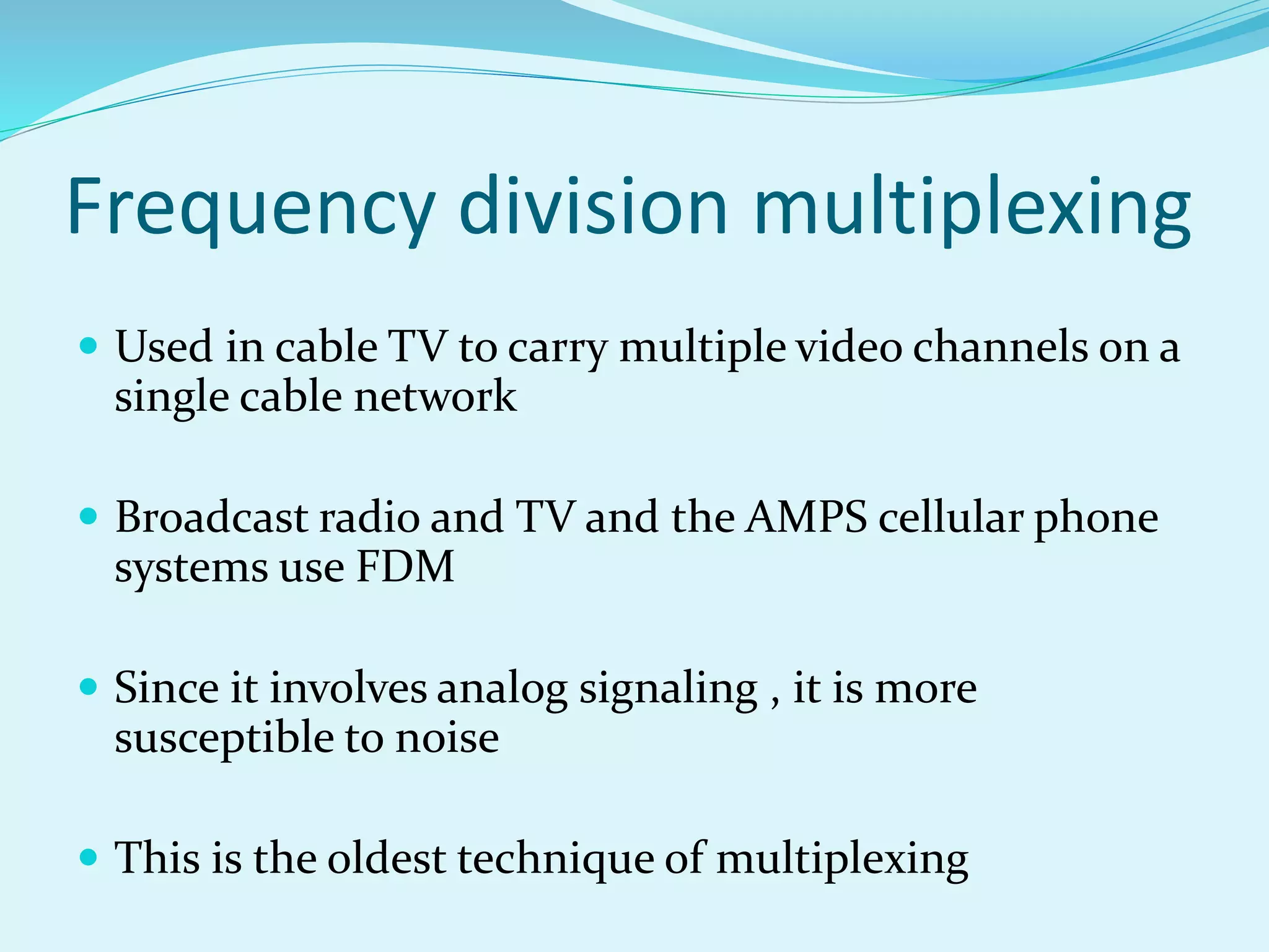 Frequency division multiplexing
 Used in cable TV to carry multiple video channels on a
single cable network
 Broadcast radio and TV and the AMPS cellular phone
systems use FDM
 Since it involves analog signaling , it is more
susceptible to noise
 This is the oldest technique of multiplexing
 