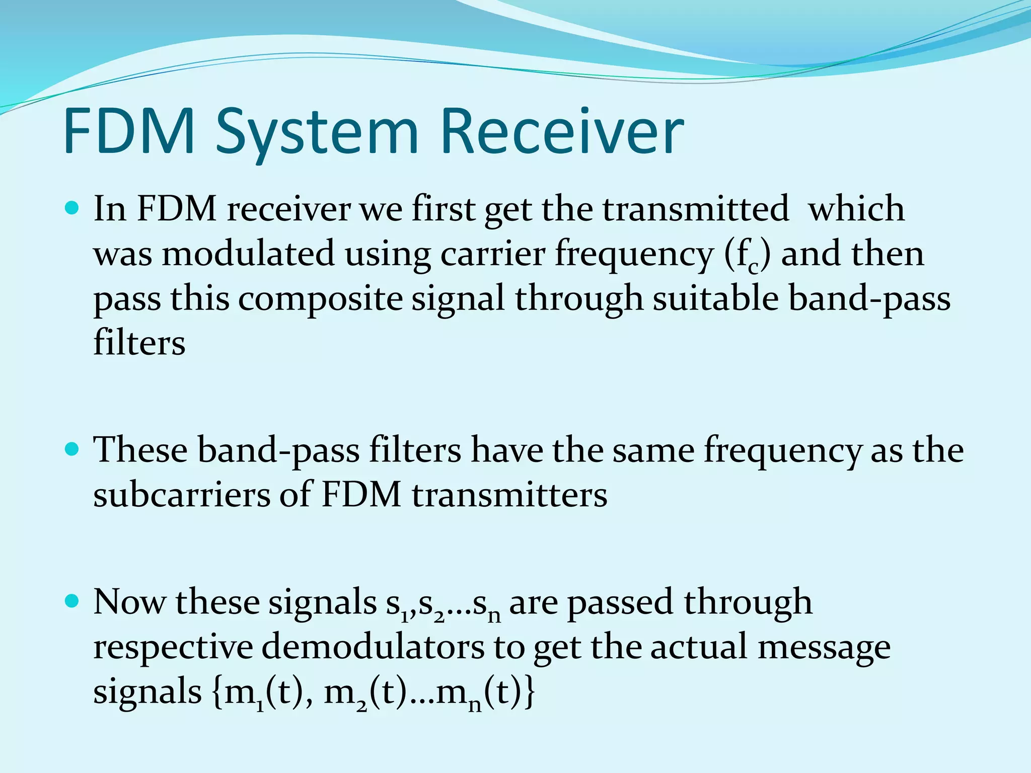 FDM System Receiver
 In FDM receiver we first get the transmitted which
was modulated using carrier frequency (fc) and then
pass this composite signal through suitable band-pass
filters
 These band-pass filters have the same frequency as the
subcarriers of FDM transmitters
 Now these signals s1,s2…sn are passed through
respective demodulators to get the actual message
signals {m1(t), m2(t)…mn(t)}
 