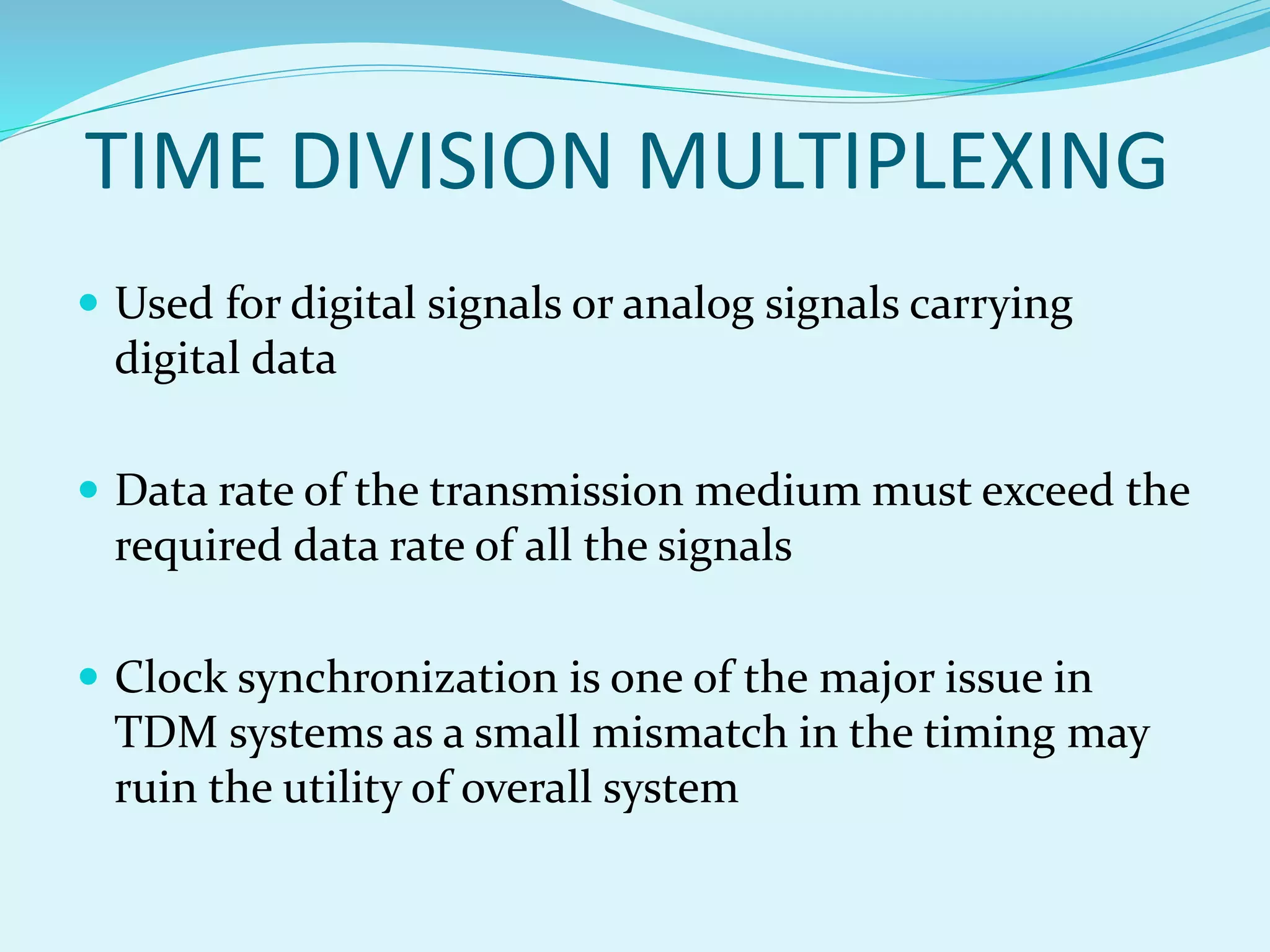 TIME DIVISION MULTIPLEXING
 Used for digital signals or analog signals carrying
digital data
 Data rate of the transmission medium must exceed the
required data rate of all the signals
 Clock synchronization is one of the major issue in
TDM systems as a small mismatch in the timing may
ruin the utility of overall system
 