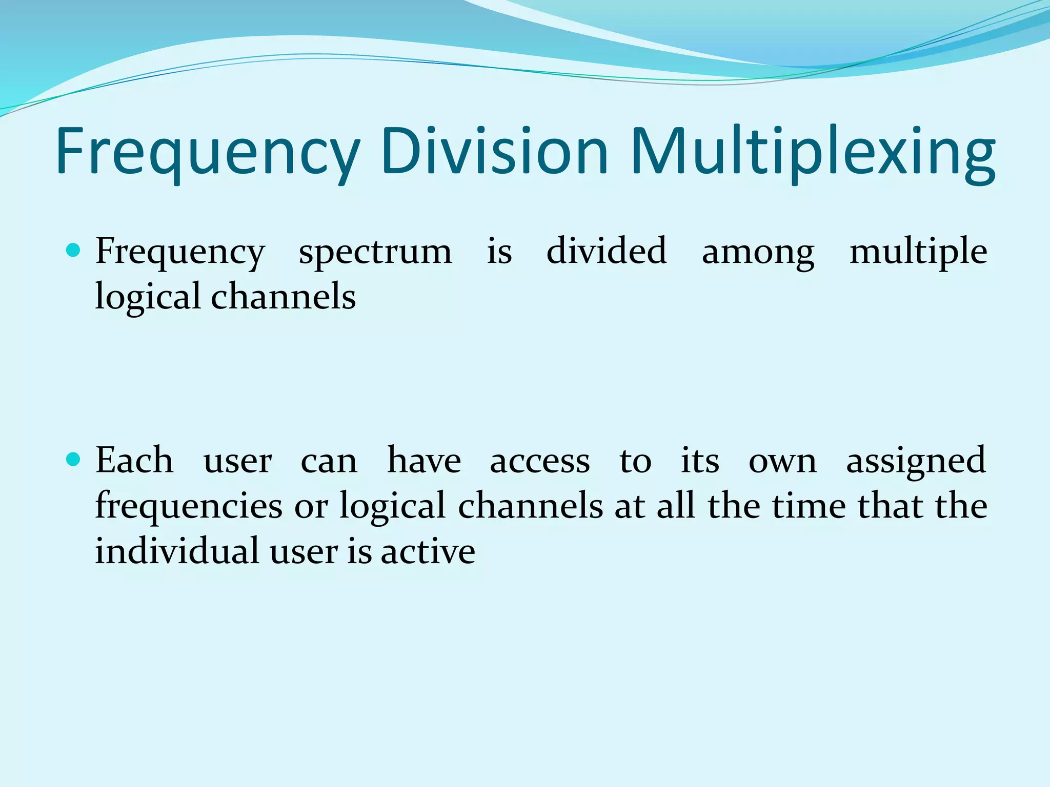Frequency Division Multiplexing
 Frequency spectrum is divided among multiple
logical channels
 Each user can have access to its own assigned
frequencies or logical channels at all the time that the
individual user is active
 