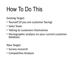 How To Do This
Existing Target:
• Yourself (if you are customer facing)
• Sales Team
• Talking to customers themselves
• Demographic analysis on your current customer
database
New Target:
• Survey research
• Competitive Analysis
 