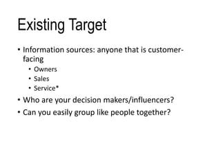 Existing Target
• Information sources: anyone that is customer-
facing
• Owners
• Sales
• Service*
• Who are your decision makers/influencers?
• Can you easily group like people together?
 