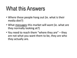 What this Answers
• Where these people hang out (ie. what is their
media diet?)
• What messages this market will want (ie. what are
they normally looking at?)
• You need to reach them “where they are” – they
are not what you want them to be, they are who
they actually are.
 