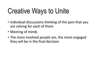 Creative Ways to Unite
• Individual discussions thinking of the pain that you
are solving for each of them
• Meeting of minds
• The more involved people are, the more engaged
they will be in the final decision
 