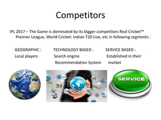 Competitors
IPL 2017 – The Game is dominated by its bigger competitors Real Cricket™
Premier League, World Cricket: Indian T20 Live, etc in following segments :
GEOGRAPHIC : TECHNOLOGY BASED : SERVICE BASED :
Local players Search engine Established in their
Recommendation System market
 