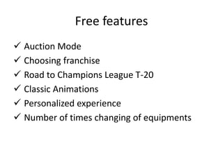 Free features
 Auction Mode
 Choosing franchise
 Road to Champions League T-20
 Classic Animations
 Personalized experience
 Number of times changing of equipments
 