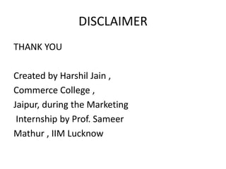 DISCLAIMER
THANK YOU
Created by Harshil Jain ,
Commerce College ,
Jaipur, during the Marketing
Internship by Prof. Sameer
Mathur , IIM Lucknow
 