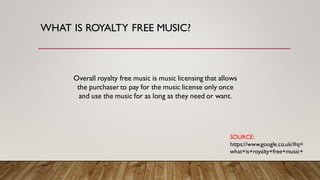 WHAT IS ROYALTY FREE MUSIC?
Overall royalty free music is music licensing that allows
the purchaser to pay for the music license only once
and use the music for as long as they need or want.
SOURCE:
https://www.google.co.uk/#q=
what+is+royalty+free+music+