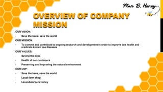 OVERVIEW OF COMPANY
MISSION
OUR VISION:
- Save the bees- save the world
OUR MISSION:
- To commit and contribute to ongoing research and development in order to improve bee health and
eradicate known bee diseases
OUR VALUES:
- Saving the bees
- Health of our customers
- Preserving and improving the natural environment
OUR USP:
- Save the bees, save the world
- Local farm shop
- Lavendula Vera Honey
 