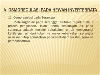  1)   Osmoregulasi pada Serangga
Kehilangan air pada serangga terutama terjadi melalui
proses penguapan. Jalan utama kehilangan air pada
serangga adalah melalui spirakulum untuk mengurangi
kehilangan air dari tubuhnya maka kebanyakan serangga
akan menutup spirakelnya pada saat diantara dua gerakan
pernapasannya.
 