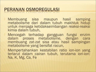  Membuang sisa maupun hasil samping
metabolisme dari dalam tubuh makhluk hidup
untuk menjaga ketidakseimbangan reaksi-reaksi
kimia dalam tubuh,
 Mencegah terhadap gangguan fungsi enzim
dalam proses metabolisme, dengan cara
membuang zat-zat sisa atau hasil sampingan
metabolisme yang bersifat racun,
 Mempertahankan kestabilan ratio ion-ion yang
terlarut dalam cairan tubuh, terutama ion-ion:
Na, K, Mg, Ca, Fe
 