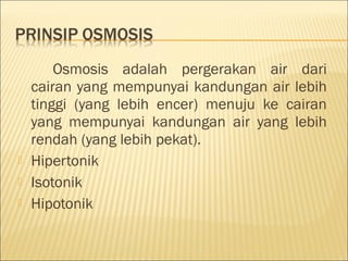 Osmosis adalah pergerakan air dari
cairan yang mempunyai kandungan air lebih
tinggi (yang lebih encer) menuju ke cairan
yang mempunyai kandungan air yang lebih
rendah (yang lebih pekat).
 Hipertonik
 Isotonik
 Hipotonik
 