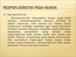 1) Osmokonformer
Osmokonformer merupakan hewan yang tidak
mampu mempertahankan tekanan osmotik di
dalam tubuhnya, oleh karena itu hewan harus
melakukan berbagai adaptasi agar dapat bertahan
di dalam tempat hidupnya. adaptasi dapat dilakukan
sepanjang perubahan yang terjadi pada
lingkungannya tidak terlalu besar dan masih ada
dalam kisaran konsentrasi yang dapat diterimanya.
Jika perubahan lingkungan terlalu besar maka
hewan yang melakukan osmokonfermer tidak dapat
bertahan hidup di tempat tersebut.
 