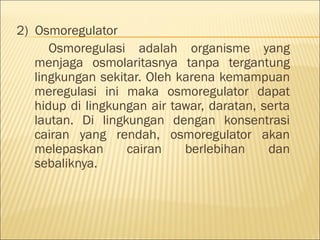 2) Osmoregulator
Osmoregulasi adalah organisme yang
menjaga osmolaritasnya tanpa tergantung
lingkungan sekitar. Oleh karena kemampuan
meregulasi ini maka osmoregulator dapat
hidup di lingkungan air tawar, daratan, serta
lautan. Di lingkungan dengan konsentrasi
cairan yang rendah, osmoregulator akan
melepaskan cairan berlebihan dan
sebaliknya.
 