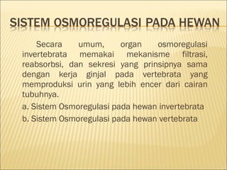 Secara umum, organ osmoregulasi
invertebrata memakai mekanisme filtrasi,
reabsorbsi, dan sekresi yang prinsipnya sama
dengan kerja ginjal pada vertebrata yang
memproduksi urin yang lebih encer dari cairan
tubuhnya.
a. Sistem Osmoregulasi pada hewan invertebrata
b. Sistem Osmoregulasi pada hewan vertebrata
 
