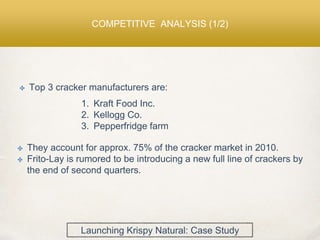 COMPETITIVE ANALYSIS (1/2)
✤ Top 3 cracker manufacturers are:
1. Kraft Food Inc.
2. Kellogg Co.
3. Pepperfridge farm
✤ They account for approx. 75% of the cracker market in 2010.
✤ Frito-Lay is rumored to be introducing a new full line of crackers by
the end of second quarters.
Launching Krispy Natural: Case Study
 