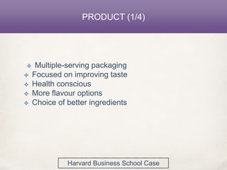PRODUCT (1/4)
✤ Multiple-serving packaging
✤ Focused on improving taste
✤ Health conscious
✤ More flavour options
✤ Choice of better ingredients
Harvard Business School Case
 