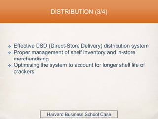 DISTRIBUTION (3/4)
✤ Effective DSD (Direct-Store Delivery) distribution system
✤ Proper management of shelf inventory and in-store
merchandising
✤ Optimising the system to account for longer shell life of
crackers.
Harvard Business School Case
 