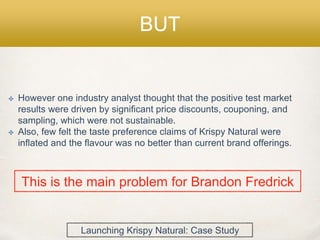 BUT
✤ However one industry analyst thought that the positive test market
results were driven by significant price discounts, couponing, and
sampling, which were not sustainable.
✤ Also, few felt the taste preference claims of Krispy Natural were
inflated and the flavour was no better than current brand offerings.
This is the main problem for Brandon Fredrick
Launching Krispy Natural: Case Study
 