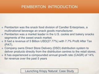✤ Pemberton was the snack food division of Candler Enterprises, a
multinational beverage an snack goods manufacturer.
✤ Pemberton was a market leader in the U.S. cookie and bakery snacks
segments of the sweet snack market.
✤ It had a revenue of 5 Billion USD(27.77%) with 7.7% Profit After Tax
(PAT).
✤ Company owns Direct Store Delivery (DSD) distribution system to
deliver products directly from the distribution centres to the retail stores.
✤ It has experienced a compounded annual growth rate (CAGR) of 14%
for revenue over the past 5 years
PEMBERTON INTRODUCTION
Launching Krispy Natural: Case Study
 