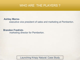 WHO ARE THE PLAYERS ?
Ashley Marne-
executive vice president of sales and marketing at Pemberton.
Brandon Fredrick-
marketing director for Pemberton.
Launching Krispy Natural: Case Study
 