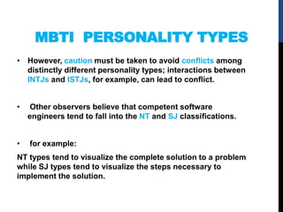 MBTI PERSONALITY TYPES
• However, caution must be taken to avoid conﬂicts among
distinctly different personality types; interactions between
INTJs and ISTJs, for example, can lead to conﬂict.
• Other observers believe that competent software
engineers tend to fall into the NT and SJ classiﬁcations.
• for example:
NT types tend to visualize the complete solution to a problem
while SJ types tend to visualize the steps necessary to
implement the solution.
 