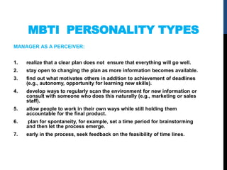 MBTI PERSONALITY TYPES
MANAGER AS A PERCEIVER:
1. realize that a clear plan does not ensure that everything will go well.
2. stay open to changing the plan as more information becomes available.
3. ﬁnd out what motivates others in addition to achievement of deadlines
(e.g., autonomy, opportunity for learning new skills).
4. develop ways to regularly scan the environment for new information or
consult with someone who does this naturally (e.g., marketing or sales
staff).
5. allow people to work in their own ways while still holding them
accountable for the ﬁnal product.
6. plan for spontaneity, for example, set a time period for brainstorming
and then let the process emerge.
7. early in the process, seek feedback on the feasibility of time lines.
 