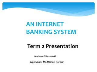 AN INTERNET
BANKING SYSTEM
Term 2 Presentation
Mohamed Hassan Ali
Supervisor : Mr. Michael Norman
 
