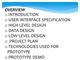 OVERVIEW
o INTRODUCTION
o USER INTERFACE SPECIFICATION
o HIGH LEVEL DESIGN
o DATA DESIGN
o LOW LEVEL DESIGN
o PROJECT PLAN
o TECHNOLOGIES USED FOR
PROTOTYPE
o PROTOTYPE DEMO
 