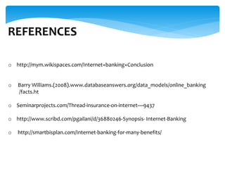 REFERENCES
o http://mym.wikispaces.com/Internet+banking+Conclusion
o Barry Williams.(2008).www.databaseanswers.org/data_models/online_banking
/facts.ht
o Seminarprojects.com/Thread-insurance-on-internet9437
o http://www.scribd.com/pgailani/d/36880246-Synopsis- Internet-Banking
o http://smartbisplan.com/Internet-banking-for-many-benefits/
 