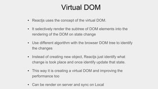 Virtual DOM
• Reactjs uses the concept of the virtual DOM.
• It selectively render the subtree of DOM elements into the
rendering of the DOM on state change
• Use different algorithm with the browser DOM tree to identify
the changes
• Instead of creating new object, Reactjs just identify what
change is took place and once identify update that state.
• This way it is creating a virtual DOM and improving the
performance too
• Can be render on server and sync on Local
 