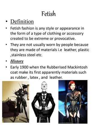 Fetish
• Definition
• Fetish fashion is any style or appearance in
the form of a type of clothing or accessory
created to be extreme or provocative.
• They are not usually worn by people because
they are made of materials i.e leather, plastic
,stainless steel etc.
• History
• Early 1900 when the Rubberised Mackintosh
coat make its first apparently materials such
as rubber , latex , and leather.
 