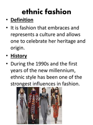 ethnic fashion
• Definition
• It is fashion that embraces and
represents a culture and allows
one to celebrate her heritage and
origin.
• History
• During the 1990s and the first
years of the new millennium,
ethnic style has been one of the
strongest influences in fashion.
 