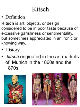 Kitsch
• Definition
Kitsch is art, objects, or design
considered to be in poor taste because of
excessive garishness or sentimentality,
but sometimes appreciated in an ironic or
knowing way.
• History
• kitsch originated in the art markets
of Munich in the 1860s and the
1870s.
 