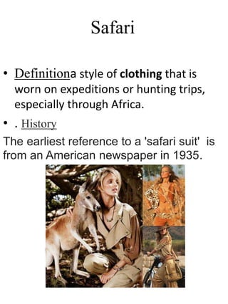 Safari
• Definitiona style of clothing that is
worn on expeditions or hunting trips,
especially through Africa.
• . History
The earliest reference to a 'safari suit' is
from an American newspaper in 1935.
 